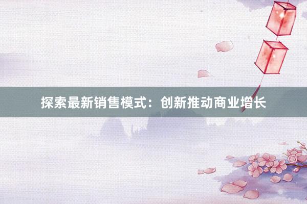 探索最新销售模式：创新推动商业增长