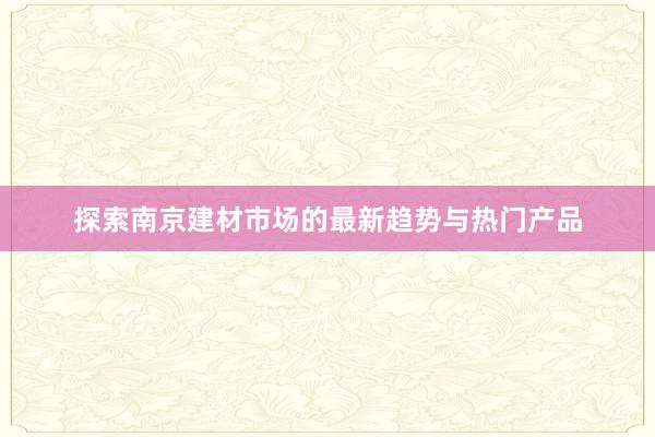 探索南京建材市场的最新趋势与热门产品